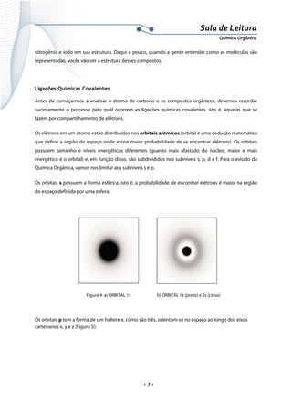  
 
 
.  7 . 
Sala de Leitura 
Química Orgânica 
nitrogênio e iodo em sua estrutura. Daqui a pouco, quando a gente entender como as moléculas são
representadas, vocês vão ver a estrutura desses compostos.
Ligações Químicas Covalentes
Antes de começarmos a analisar o átomo de carbono e os compostos orgânicos, devemos recordar
sucintamente o processo pelo qual ocorrem as ligações químicas covalentes, isto é, aquelas que se
fazem por compartilhamento de elétrons.
Os elétrons em um átomo estão distribuídos nos orbitais atômicos (orbital é uma dedução matemática
que define a região do espaço onde existe maior probabilidade de se encontrar elétrons). Os orbitais
possuem tamanho e níveis energéticos diferentes (quanto mais afastado do núcleo, maior e mais
energético é o orbital) e, em função disso, são subdivididos nos subníveis s, p, d e f. Para o estudo da
Química Orgânica, vamos nos limitar aos subníveis s e p.
Os orbitais s possuem a forma esférica, isto é, a probabilidade de encontrar elétrons é maior na região
do espaço definida por uma esfera:
 
 
Figura 4: a) ORBITAL 1s b) ORBITAL 1s (preto) e 2s (cinza)
 
Os orbitais p tem a forma de um haltere e, como são três, orientam-se no espaço ao longo dos eixos
cartesianos x, y e z (Figura 5):
 
 