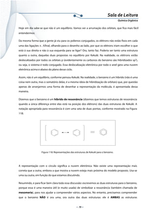  
 
 
.  79 . 
Sala de Leitura 
Química Orgânica 
Hoje em dia sabe-se que não é um equilíbrio. Vamos ver a arrumação dos orbitais, que fica mais fácil
entendermos:
Da mesma forma que a gente já viu para os polienos conjugados, os elétrons não estão fixos em cada
uma das ligações π. Αfinal, olhando para o desenho ao lado, por que os elétrons iriam escolher o que
está à sua direita e não à sua esquerda para se ligar? Ora, tanto faz. Poderia ser tanto uma estrutura
quanto a outra, daquelas duas propostas no equilíbrio por Kekulé. Na realidade, os  elétrons  estão 
deslocalizados por todos os orbitais p (evidentemente os carbonos do benzeno são hibridizados sp2
),
ou seja, o sistema é todo conjugado. Essa deslocalização eletrônica por todo o anel gera uma nuvem
eletrônica acima e abaixo do plano desse ciclo.
Assim, não é um equilíbrio, conforme pensou Kekulé. Na realidade, o benzeno é um híbrido (não é uma
coisa nem outra, mas o somatório delas; é a mesma ideia de hibridização de orbitais) que, por questão
apenas de arranjarmos uma forma de desenhar a representação da molécula, é apresentada dessa
maneira.
Dizemos que o benzeno é um híbrido de ressonância (dizemos que temos estruturas de ressonância
quando a única diferença entre elas está na posição dos elétrons) das duas estruturas de Kekulé. A
notação apropriada para ressonância é com uma seta de duas pontas, conforme mostrado na Figura
118:
 
Figura 118: Representações das estruturas de Kekulé para o benzeno.
 
A representação com o círculo significa a nuvem eletrônica. Não existe uma representação mais
correta que a outra, embora a que mostra a nuvem esteja mais próxima do modelo proposto. Usa-se
uma ou outra, em função do que estamos discutindo.
Resumindo, e para ficar bem clara toda essa discussão: escrevemos as duas estruturas para o benzeno,
porque essa é uma maneira útil (e muito usada) de simbolizar a ressonância (também chamada de
mesomeria), para nos ajudar a compreender vários aspectos. No entanto, precisamos compreender
que o benzeno NÃO é ora uma, ora outra das duas estruturas: ele é AMBAS as estruturas
 