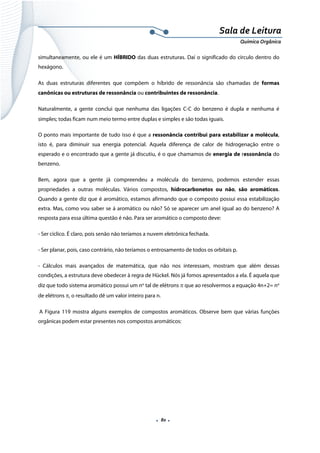  
 
 
.  80 . 
Sala de Leitura 
Química Orgânica 
simultaneamente, ou ele é um HÍBRIDO das duas estruturas. Daí o significado do círculo dentro do
hexágono.
As duas estruturas diferentes que compõem o híbrido de ressonância são chamadas de formas
canônicas ou estruturas de ressonância ou contribuintes de ressonância.
Naturalmente, a gente conclui que nenhuma das ligações C-C do benzeno é dupla e nenhuma é
simples; todas ficam num meio termo entre duplas e simples e são todas iguais.
O ponto mais importante de tudo isso é que a ressonância contribui para estabilizar a molécula,
isto é, para diminuir sua energia potencial. Aquela diferença de calor de hidrogenação entre o
esperado e o encontrado que a gente já discutiu, é o que chamamos de energia de ressonância do
benzeno.
Bem, agora que a gente já compreendeu a molécula do benzeno, podemos estender essas
propriedades a outras moléculas. Vários compostos, hidrocarbonetos ou não, são aromáticos.
Quando a gente diz que é aromático, estamos afirmando que o composto possui essa estabilização
extra. Mas, como vou saber se á aromático ou não? Só se aparecer um anel igual ao do benzeno? A
resposta para essa última questão é não. Para ser aromático o composto deve:
- Ser cíclico. É claro, pois senão não teríamos a nuvem eletrônica fechada.
- Ser planar, pois, caso contrário, não teríamos o entrosamento de todos os orbitais p.
- Cálculos mais avançados de matemática, que não nos interessam, mostram que além dessas
condições, a estrutura deve obedecer à regra de Hückel. Nós já fomos apresentados a ela. É aquela que
diz que todo sistema aromático possui um no
tal de elétrons π que ao resolvermos a equação 4n+2= no
de elétrons π, o resultado dê um valor inteiro para n.
A Figura 119 mostra alguns exemplos de compostos aromáticos. Observe bem que várias funções
orgânicas podem estar presentes nos compostos aromáticos:
 
 
 
