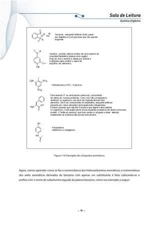  
 
 
.  81 . 
Sala de Leitura 
Química Orgânica 
 
Figura 119: Exemplos de compostos aromáticos
Agora, vamos aprender como se faz a nomenclatura dos hidrocarbonetos aromáticos: a nomenclatura
dos anéis aromáticos derivados do benzeno com apenas um substituinte é feita colocando-se o
prefixo com o nome de substituinte seguido da palavra benzeno, como nos exemplos a seguir:
 
 
 