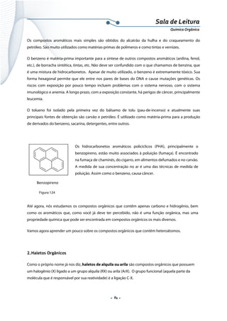  
 
 
.  84 . 
Sala de Leitura 
Química Orgânica 
Os compostos aromáticos mais simples são obtidos do alcatrão da hulha e do craqueamento do
petróleo. São muito utilizados como matérias-primas de polímeros e como tintas e vernizes.
O benzeno é matéria-prima importante para a síntese de outros compostos aromáticos (anilina, fenol,
etc.), de borracha sintética, tintas, etc. Não deve ser confundido com o que chamamos de benzina, que
é uma mistura de hidrocarbonetos. Apesar de muito utilizado, o benzeno é extremamente tóxico. Sua
forma hexagonal permite que ele entre nos pares de bases do DNA e cause mutações genéticas. Os
riscos com exposição por pouco tempo incluem problemas com o sistema nervoso, com o sistema
imunológico e anemia. A longo prazo, com a exposição constante, há perigos de câncer, principalmente
leucemia.
O tolueno foi isolado pela primeira vez do bálsamo de tolu (pau-de-incenso) e atualmente suas
principais fontes de obtenção são carvão e petróleo. É utilizado como matéria-prima para a produção
de derivados do benzeno, sacarina, detergentes, entre outros.
 
Os hidrocarbonetos aromáticos policíclicos (PHA), principalmente o
benzopireno, estão muito associados à poluição (fumaça). É encontrado
na fumaça de chaminés, do cigarro, em alimentos defumados e no carvão.
A medida de sua concentração no ar é uma das técnicas de medida de
poluição. Assim como o benzeno, causa câncer.
 
 
Até agora, nós estudamos os compostos orgânicos que contêm apenas carbono e hidrogênio, bem
como os aromáticos que, como você já deve ter percebido, não é uma função orgânica, mas uma
propriedade química que pode ser encontrada em compostos orgânicos os mais diversos.
Vamos agora aprender um pouco sobre os compostos orgânicos que contêm heteroátomos.
2.Haletos Orgânicos
Como o próprio nome já nos diz, haletos de alquila ou arila são compostos orgânicos que possuem
um halogênio (X) ligado a um grupo alquila (RX) ou arila (ArX). O grupo funcional (aquela parte da
molécula que é responsável por sua reatividade) é a ligação C-X.
 
     Benzopireno 
Figura 124
 