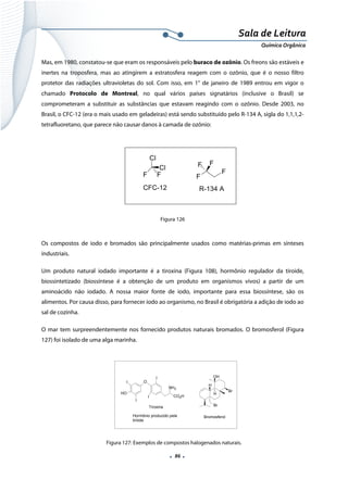  
 
 
.  86 . 
Sala de Leitura 
Química Orgânica 
Mas, em 1980, constatou-se que eram os responsáveis pelo buraco de ozônio. Os freons são estáveis e
inertes na troposfera, mas ao atingirem a estratosfera reagem com o ozônio, que é o nosso filtro
protetor das radiações ultravioletas do sol. Com isso, em 1° de janeiro de 1989 entrou em vigor o
chamado Protocolo de Montreal, no qual vários países signatários (inclusive o Brasil) se
comprometeram a substituir as substâncias que estavam reagindo com o ozônio. Desde 2003, no
Brasil, o CFC-12 (era o mais usado em geladeiras) está sendo substituído pelo R-134 A, sigla do 1,1,1,2-
tetrafluoretano, que parece não causar danos à camada de ozônio:
 
Cl
F F
Cl
CFC-12
F
FF
F
R-134 A
 
Figura 126
Os compostos de iodo e bromados são principalmente usados como matérias-primas em sínteses
industriais.
Um produto natural iodado importante é a tiroxina (Figura 108), hormônio regulador da tiroide,
biossintetizado (biossíntese é a obtenção de um produto em organismos vivos) a partir de um
aminoácido não iodado. A nossa maior fonte de iodo, importante para essa biossíntese, são os
alimentos. Por causa disso, para fornecer iodo ao organismo, no Brasil é obrigatória a adição de iodo ao
sal de cozinha.
O mar tem surpreendentemente nos fornecido produtos naturais bromados. O bromosferol (Figura
127) foi isolado de uma alga marinha.
 
 
 
 
Figura 127: Exemplos de compostos halogenados naturais.
OI
HO
I
I
I
CO2H
NH2
Tiroxina
Hormônio produzido pela
tiróide
Br
OH
H
H
Br
Bromosferol
 