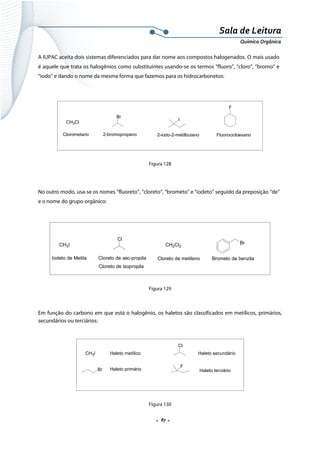  
 
 
.  87 . 
Sala de Leitura 
Química Orgânica 
A IUPAC aceita dois sistemas diferenciados para dar nome aos compostos halogenados. O mais usado
é aquele que trata os halogênios como substituintes usando-se os termos “fluoro”, “cloro”, “bromo” e
“iodo” e dando o nome da mesma forma que fazemos para os hidrocarbonetos:
CH3Cl
Clorometano
Br
2-bromopropano
I
2-iodo-2-metilbutano
F
Fluorocicloexano
 
Figura 128
No outro modo, usa-se os nomes “fluoreto”, “cloreto”, “brometo” e “iodeto” seguido da preposição “de”
e o nome do grupo orgânico:
 
CH3I
Iodeto de Metila
Cl
Cloreto de sec-propila
Cloreto de isopropila
CH2Cl2
Cloreto de metileno
Br
Brometo de benzila
 
Figura 129
Em função do carbono em que está o halogênio, os haletos são classificados em metílicos, primários,
secundários ou terciários:
 
CH3I
Cl
Haleto metílico
Br Haleto primário
Haleto secundário
F
Haleto terciário
 
Figura 130
 