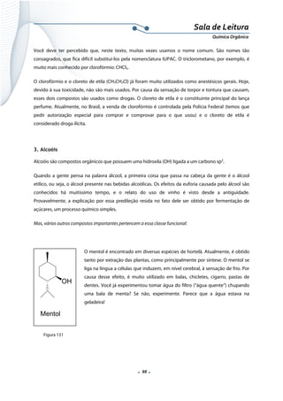  
 
 
.  88 . 
Sala de Leitura 
Química Orgânica 
Você deve ter percebido que, neste texto, muitas vezes usamos o nome comum. São nomes tão
consagrados, que fica difícil substituí-los pela nomenclatura IUPAC. O triclorometano, por exemplo, é
muito mais conhecido por clorofórmio: CHCl3.
O clorofórmio e o cloreto de etila (CH3CH2Cl) já foram muito utilizados como anestésicos gerais. Hoje,
devido à sua toxicidade, não são mais usados. Por causa da sensação de torpor e tontura que causam,
esses dois compostos são usados como drogas. O cloreto de etila é o constituinte principal do lança
perfume. Atualmente, no Brasil, a venda de clorofórmio é controlada pela Polícia Federal (temos que
pedir autorização especial para comprar e comprovar para o que usou) e o cloreto de etila é
considerado droga ilícita.
 
3. Alcoóis
Alcoóis são compostos orgânicos que possuem uma hidroxila (OH) ligada a um carbono sp3
.
Quando a gente pensa na palavra álcool, a primeira coisa que passa na cabeça da gente é o álcool
etílico, ou seja, o álcool presente nas bebidas alcoólicas. Os efeitos da euforia causada pelo álcool são
conhecidos há muitíssimo tempo, e o relato do uso de vinho é visto desde a antiguidade.
Provavelmente, a explicação por essa predileção resida no fato dele ser obtido por fermentação de
açúcares, um processo químico simples.
Mas, vários outros compostos importantes pertencem a essa classe funcional:
   
O mentol é encontrado em diversas espécies de hortelã. Atualmente, é obtido
tanto por extração das plantas, como principalmente por síntese. O mentol se
liga na língua a células que induzem, em nível cerebral, à sensação de frio. Por
causa desse efeito, é muito utilizado em balas, chicletes, cigarro, pastas de
dentes. Você já experimentou tomar água do filtro (“água quente”) chupando
uma bala de menta? Se não, experimente. Parece que a água estava na
geladeira!
OH
Mentol  
Figura 131
 
