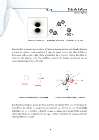  
 
 
.  8 . 
Sala de Leitura 
Química Orgânica 
 
Figura 5: a) ORBITAL 2p b) ARRUMAÇÃO ESPACIAL DOS ORBITAIS 2px, 2py e 2pz
 
Os orbitais 3p e 4p possuem a mesma forma de haltere, só que se encontram mais afastados do núcleo
(e, então, são maiores e mais energéticos). A região do espaço entre os dois lobos do haltere é
denominada nodo e, nessa região, não há probabilidade de se encontrar elétrons. Os orbitais dos
subníveis s não possuem nodo. Para simplificar o desenho dos orbitais, normalmente eles são
apresentados da seguinte forma (Figura 6):
 
 
   
 
 
 
 
 
Figura 6: a) Representação dos orbitais s e p; b) Orbitais p orientados nos eixos cartesianos
 
Quando ocorre uma ligação química covalente, os orbitais atômicos do último nível (orbitais ocupados
pelos elétrons de valência) vão se aproximando, encontram-se, e formam um novo orbital (orbital
molecular) onde vão se posicionar os dois elétrons, que, agora passam a ser compartilhados pelos dois
núcleos dos átomos que se aproximaram, ou seja, os orbitais moleculares são ocupados pelos dois
elétrons que formam a ligação.
 