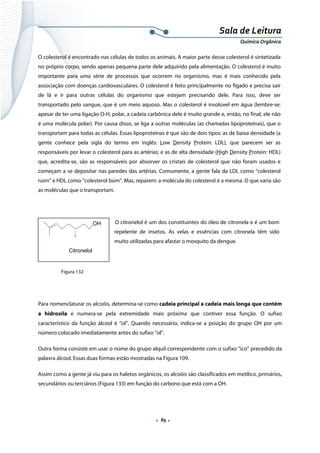  
 
 
.  89 . 
Sala de Leitura 
Química Orgânica 
O colesterol é encontrado nas células de todos os animais. A maior parte desse colesterol é sintetizada
no próprio corpo, sendo apenas pequena parte dele adquirido pela alimentação. O colesterol é muito
importante para uma série de processos que ocorrem no organismo, mas é mais conhecido pela
associação com doenças cardiovasculares. O colesterol é feito principalmente no fígado e precisa sair
de lá e ir para outras células do organismo que estejam precisando dele. Para isso, deve ser
transportado pelo sangue, que é um meio aquoso. Mas o colesterol é insolúvel em água (lembre-se:
apesar de ter uma ligação O-H, polar, a cadeia carbônica dele é muito grande e, então, no final, ele não
é uma molécula polar). Por causa disso, se liga a outras moléculas (as chamadas lipoproteínas), que o
transportam para todas as células. Essas lipoproteínas é que são de dois tipos: as de baixa densidade (a
gente conhece pela sigla do termo em inglês: Low Density Protein: LDL), que parecem ser as
responsáveis por levar o colesterol para as artérias; e as de alta densidade (High Density Protein: HDL)
que, acredita-se, são as responsáveis por absorver os cristais de colesterol que não foram usados e
começam a se depositar nas paredes das artérias. Comumente, a gente fala da LDL como “colesterol
ruim” e HDL como “colesterol bom”. Mas, reparem: a molécula do colesterol é a mesma. O que varia são
as moléculas que o transportam.
 
O citronelol é um dos constituintes do óleo de citronela e é um bom
repelente de insetos. As velas e essências com citronela têm sido
muito utilizadas para afastar o mosquito da dengue.
 
 
 
Para nomenclaturar os alcoóis, determina-se como cadeia principal a cadeia mais longa que contém
a hidroxila e numera-se pela extremidade mais próxima que contiver essa função. O sufixo
característico da função álcool é “ol”. Quando necessário, indica-se a posição do grupo OH por um
número colocado imediatamente antes do sufixo “ol”.
Outra forma consiste em usar o nome do grupo alquil correspondente com o sufixo “ico” precedido da
palavra álcool. Essas duas formas estão mostradas na Figura 109.
Assim como a gente já viu para os haletos orgânicos, os alcoóis são classificados em metílico, primários,
secundários ou terciários (Figura 133) em função do carbono que está com a OH.
OH
Citronelol  
Figura 132
 