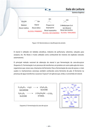  
 
 
.  90 . 
Sala de Leitura 
Química Orgânica 
CH3OH OH
Metanol Etanol
OH
Propan-2-ol
OH
2-Metilpropan-2-ol
terc-ButanolÁlcool metílico Álcool etílico Isopropanol
Álcool isopropílico Álcool terc-butílico
ÁLCOOL PRIMÁRIO
ÁLCOOL SECUNDÁRIO ÁLCOOL TERCIÁRIO
 
Figura 133: Nomenclatura e classificação dos alcoóis
O etanol é utilizado em bebidas alcoólicas, indústria de perfumaria, solventes, soluções para
assepsia, etc. No Brasil, é muito utilizado como combustível de motores de explosão (veículos
automotores).
O principal método nacional de obtenção do etanol é por fermentação da cana-de-açúcar
(Esquema 3). Fermentação é um processo de transformar um produto em outro pela ação de micro-
organismos que, nesse caso, chamamos de fermento. Para a fermentação da cana-de-açúcar, o mais
usado é o Sacharomices cerevisae, também conhecido como fermento do pão. O fermento na
presença de água transforma a sacarose (“açúcar”) em glicose que, então, é convertida em etanol.
C6H12O6 2 CH3CH2OH + 2 CO2
GLICOSE
C12H22O11
SACAROSE
+ H2O 2C6H12O6
GLICOSE
ETANOL
 
Esquema 3: Fermentação da cana-de-açúcar
 
 
HO
O O
OH
OH
HO
O
HO
OH
OH
OH
Sacarose (açucar comum)
HO
O OH
OH
OH
HO
Glicose
 
 
