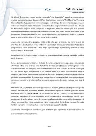  
 
 
.  91 . 
Sala de Leitura 
Química Orgânica 
Na década de setenta, o mundo assistiu a chamada “crise do petróleo”, quando a escassez elevou
muito o seu preço. Por causa disso, em 1975, o Brasil iniciou o programa “Pró-Álcool” ou “Programa
Nacional do Álcool”, que consistiu em incentivos para a substituição dos carros movidos à gasolina por
outros que utilizassem álcool etílico como combustível. Esse programa foi bem sucedido até a década
de 90, quando o preço do álcool, comparado ao da gasolina, deixou de ser vantajoso. Mas, levou ao
desenvolvimento de uma tecnologia nacional espetacular e o Brasil hoje é o maior produtor de álcool
combustível. A fabricação de carros “Flex”, que se movimentam com uma mistura de álcool e gasolina
pode ser vista como um retorno, de certa forma, desse programa.
Atualmente, no Brasil, várias pesquisas estão sendo feitas para a obtenção de etanol a partir da
mandioca doce. Esse tubérculo possui um teor de sacarose bem maior que a cana e os resultados dessa
pesquisa estão sendo promissores. Talvez, daqui a pouco tempo a gente esteja andando a carros
movidos a álcool de mandioca.
Em países como os Estados Unidos, onde não há essa disponibilidade de cana, o etanol é obtido a
partir do eteno.
Bom, a gente acabou de ver (falamos do álcool da mandioca) que a fermentação para a obtenção de
álcool não é feita só a partir da cana. As bebidas alcoólicas são obtidas da fermentação de vários
substratos. O vinho, por exemplo, é produto de fermentação de uvas. A cerveja, da cevada. A cachaça é
da cana mesmo. Agora, independente da sua fonte de obtenção, o etanol é um depressor (torna as
respostas mais lentas) do sistema nervoso central. Em doses pequenas, causa sensação de euforia e
diminui a nossa capacidade de coordenação motora (diminui nossa capacidade de respostas rápidas,
como, por exemplo, se precisarmos frear um carro rapidamente). Em doses maiores, pode levar à
morte.
O metanol (CH3OH), também conhecido por “álcool de madeira”, pode ser obtido por destilação de
madeira (celulose), mas, atualmente, é obtido principalmente a partir do carvão e água (uma mistura
que conhecemos por “gás de síntese”) ou por oxidação do metano. O metanol é usado como matéria-
prima para a produção de outras substâncias (como, por exemplo, o metanaldeído = formol), como
combustível de aviões a jato e carros de corrida e, nos Estados Unidos, como aditivo de gasolina. Há
alguns anos, quando a nossa produção de etanol não atendia à demanda do mercado, foi usado
também aqui como combustível. Mas, por ser muito tóxico, seu uso foi abolido.
Atualmente, adquiriu grande importância, pois é utilizado para a produção de biodiesel (vamos ver
isso quando estudarmos os ésteres).
 
 