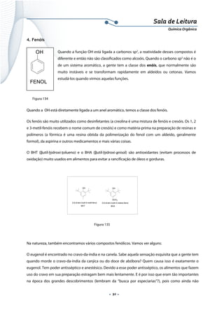  
 
 
.  92 . 
Sala de Leitura 
Química Orgânica 
4. Fenóis
Quando a função OH está ligada a carbonos sp2
, a reatividade desses compostos é
diferente e então não são classificados como alcoóis. Quando o carbono sp2
não é o
de um sistema aromático, a gente tem a classe dos enóis, que normalmente são
muito instáveis e se transformam rapidamente em aldeídos ou cetonas. Vamos
estudá-los quando virmos aquelas funções.
 
 
Quando a OH está diretamente ligada a um anel aromático, temos a classe dos fenóis.
Os fenóis são muito utilizados como desinfetantes (a creolina é uma mistura de fenóis e cresóis. Os 1, 2
e 3-metil-fenóis recebem o nome comum de cresóis) e como matéria-prima na preparação de resinas e
polímeros (a fórmica é uma resina obtida da polimerização do fenol com um aldeído, geralmente
formol), da aspirina e outros medicamentos e mais várias coisas.
O BHT (Butil-hidroxi-tolueno) e o BHA (Butil-hidroxi-anisol) são antioxidantes (evitam processos de
oxidação) muito usados em alimentos para evitar a rancificação de óleos e gorduras.
 
Figura 135
 
Na natureza, também encontramos vários compostos fenólicos. Vamos ver alguns:
O eugenol é encontrado no cravo-da-índia e na canela. Sabe aquela sensação esquisita que a gente tem
quando morde o cravo-da-índia da canjica ou do doce de abóbora? Quem causa isso é exatamente o
eugenol. Tem poder antisséptico e anestésico. Devido a esse poder antisséptico, os alimentos que fazem
uso do cravo em sua preparação estragam bem mais lentamente. E é por isso que eram tão importantes
na época dos grandes descobrimentos (lembram da “busca por especiarias”?), pois como ainda não
OH
FENOL 
OH
2,6-di-terc-butil-4-metil-fenol
BHT
OH
OCH3
2,6-di-terc-butil-4-metoxi-fenol
BHA
Figura 134
 