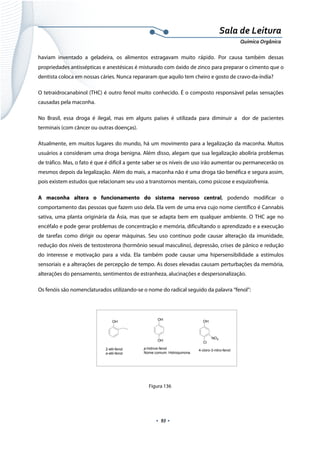  
 
 
.  93 . 
Sala de Leitura 
Química Orgânica 
haviam inventado a geladeira, os alimentos estragavam muito  rápido.  Por causa também dessas
propriedades antissépticas e anestésicas é misturado com óxido de zinco para preparar o cimento que o
dentista coloca em nossas cáries. Nunca repararam que aquilo tem cheiro e gosto de cravo-da-índia?
O tetraidrocanabinol (THC) é outro fenol muito conhecido. É o composto responsável pelas sensações
causadas pela maconha.
No Brasil, essa droga é ilegal, mas em alguns países é utilizada para diminuir a dor de pacientes
terminais (com câncer ou outras doenças).
Atualmente, em muitos lugares do mundo, há um movimento para a legalização da maconha. Muitos
usuários a consideram uma droga benigna. Além disso, alegam que sua legalização aboliria problemas
de tráfico. Mas, o fato é que é difícil a gente saber se os níveis de uso irão aumentar ou permanecerão os
mesmos depois da legalização. Além do mais, a maconha não é uma droga tão benéfica e segura assim,
pois existem estudos que relacionam seu uso a transtornos mentais, como psicose e esquizofrenia.
A maconha altera o funcionamento do sistema nervoso central, podendo modificar o
comportamento das pessoas que fazem uso dela. Ela vem de uma erva cujo nome científico é Cannabis
sativa, uma planta originária da Ásia, mas que se adapta bem em qualquer ambiente. O THC age no
encéfalo e pode gerar problemas de concentração e memória, dificultando o aprendizado e a execução
de tarefas como dirigir ou operar máquinas. Seu uso contínuo pode causar alteração da imunidade,
redução dos níveis de testosterona (hormônio sexual masculino), depressão, crises de pânico e redução
do interesse e motivação para a vida. Ela também pode causar uma hipersensibilidade a estímulos
sensoriais e a alterações de percepção de tempo. As doses elevadas causam perturbações da memória,
alterações do pensamento, sentimentos de estranheza, alucinações e despersonalização.
Os fenóis são nomenclaturados utilizando-se o nome do radical seguido da palavra “fenol”:
 
 
   
 
Figura 136
 
OH
2-etil-fenol
o-etil-fenol
OH
OH
p-hidroxi-fenol
Nome comum: Hidroquinona
OH
NO2
Cl
4-cloro-3-nitro-fenol
 
 