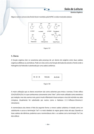  
 
 
.  94 . 
Sala de Leitura 
Química Orgânica 
Alguns nomes comuns dos fenóis foram mantidos pela IUPAC e estão mostrados abaixo:
 
 
 
 
 
   
Figura 137
5. Éteres
A função orgânica éter se caracteriza pela presença de um átomo de oxigênio entre duas cadeias
orgânicas alifáticas ou aromáticas. Pode ser vista como uma função derivada dos alcoóis e fenóis onde o
hidrogênio da hidroxila é substituído por uma cadeia carbônica:
R O R R-O-Ar Ar-O-Ar
 
Figura 138
 
A maior utilização que os éteres encontram são como solventes para tintas e vernizes. O éter etílico
(CH3CH2OCH2CH3) é o que conhecemos comumente como ”éter”. Já foi muito utilizado como anestésico
por inalação, mas não usamos mais, pois é muito inflamável e havia sempre o risco de incêndio nas salas
cirúrgicas. Atualmente foi substituído por outros como o halotano (1,1,1-trifluoro-2-bromo-2-
cloroetano).
A nomenclatura dos éteres é feita da seguinte forma: a menor cadeia carbônica é tratada como um
substituinte e usa-se a terminação “oxi” e o resto obedece às regras gerais vistas até aqui. Quando as
duas cadeias são idênticas, podemos usar a nomenclatura: éter + as cadeias com a terminação “ico” (ex:
éter etílico).
 