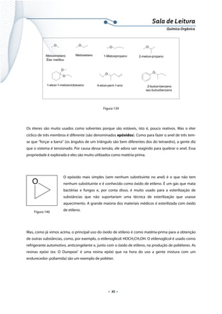  
 
 
.  95 . 
Sala de Leitura 
Química Orgânica 
O
Metoximetano
O
Metoxietano
O
1-Metoxipropano
O
2-metoxi-propano
O
O
1-etoxi-1-metoxicicloexano
O
4-etoxi-pent-1-eno
O
2-butoxi-benzeno
sec-butoxibenzeno
Éter metílico
 
Figura 139
Os éteres são muito usados como solventes porque são estáveis, isto é, pouco reativos. Mas o éter
cíclico de três membros é diferente (são denominados epóxidos). Como para fazer o anel de três tem-
se que “forçar a barra” (os ângulos de um triângulo são bem diferentes dos do tetraedro), a gente diz
que o sistema é tensionado. Por causa dessa tensão, ele adora sair reagindo para quebrar o anel. Essa
propriedade é explorada e eles são muito utilizados como matéria-prima.
O epóxido mais simples (sem nenhum substituinte no anel) é o que não tem
nenhum substituinte e é conhecido como óxido de etileno. É um gás que mata
bactérias e fungos e, por conta disso, é muito usado para a esterilização de
substâncias que não suportariam uma técnica de esterilização que usasse
aquecimento. A grande maioria dos materiais médicos é esterilizada com óxido
de etileno.
Mas, como já vimos acima, o principal uso do óxido de etileno é como matéria-prima para a obtenção
de outras substâncias, como, por exemplo, o etilenoglicol: HOCH2CH2OH. O etilenoglicol é usado como
refrigerante automotivo, anticongelante e, junto com o óxido de etileno, na produção de poliéteres. As
resinas epóxi (ex: O Durepoxi®
é uma resina epóxi que na hora do uso a gente mistura com um
endurecedor: poliamida) são um exemplo de poliéter.
O
 
Figura 140
 