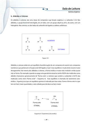  
 
 
.  96 . 
Sala de Leitura 
Química Orgânica 
6. Aldeídos e Cetonas
Os aldeídos e cetonas são uma classe de compostos cuja função orgânica é a carbonila: C=O. Nos
aldeídos, o grupo funcional está ligado, de um lado, com um grupo alquil ou aril e, do outro, com um
hidrogênio. Nas cetonas, os dois lados da carbonila são ligados a cadeias carbônicas:
R
O
H Ar
O
H
R
O
R R
O
Ar Ar
O
Ar
ALDEÍDOS
CETONAS
 
Figura 141
Aldeídos e cetonas estão em um equilíbrio (transformação de um composto em outro) com compostos
isoméricos que pertencem à função enol (OH ligado a Csp2
). Esse equilíbrio é muito lento (ocorre muito
devagarzinho). Na maioria dos aldeídos e cetonas, a forma enólica é muito mais instável e então quase
não se forma. Por exemplo, quando eu pego uma garrafa de etanal eu tenho 99,9% das moléculas como
aldeído (chamamos genericamente de “forma ceto”, o isômero que contém a carbonila) e 0,01% das
moléculas como enol (“forma enol” – Esquema 4). Esse equilíbrio é chamado de tautomeria ceto-
enólica . A gente já viu que um equilíbrio químico é indicado por duas setas. Como a forma ceto é a que
tem em bem maior quantidade, a seta voltada para ela deve ser bem maior:
O
H
OH
H
Forma ceto Forma enol
ETANAL ETENOL
 
Esquema 4: Tautomeria ceto-enólica
 
