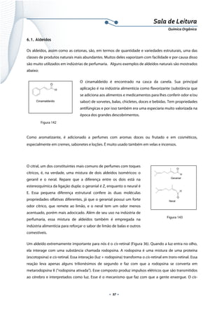  
 
 
.  97 . 
Sala de Leitura 
Química Orgânica 
6.1. Aldeídos
Os aldeídos, assim como as cetonas, são, em termos de quantidade e variedades estruturais, uma das
classes de produtos naturais mais abundantes. Muitos deles vaporizam com facilidade e por causa disso
são muito utilizados em indústrias de perfumaria. Alguns exemplos de aldeídos naturais são mostrados
abaixo:
O cinamaldeído é encontrado na casca da canela. Sua principal
aplicação é na indústria alimentícia como flavorizante (substância que
se adiciona aos alimentos e medicamentos para lhes conferir odor e/ou
sabor) de sorvetes, balas, chicletes, doces e bebidas. Tem propriedades
antifúngicas e por isso também era uma especiaria muito valorizada na
época dos grandes descobrimentos.
Como aromatizante, é adicionado a perfumes com aromas doces ou frutado e em cosméticos,
especialmente em cremes, sabonetes e loções. É muito usado também em velas e incensos.
O citral, um dos constituintes mais comuns de perfumes com toques
cítricos, é, na verdade, uma mistura de dois aldeídos isoméricos: o
geranil e o neral. Repare que a diferença entre os dois está na
estereoquímica da ligação dupla: o geranial é Z, enquanto o neural é
E. Essa pequena diferença estrutural confere às duas moléculas
propriedades olfativas diferentes, já que o geranial possui um forte
odor cítrico, que remete ao limão, e o neral tem um odor menos
acentuado, porém mais adocicado. Além de seu uso na indústria de
perfumaria, essa mistura de aldeídos também é empregada na
indústria alimentícia para reforçar o sabor de limão de balas e outros
comestíveis.
Um aldeído extremamente importante para nós é o cis-retinal (Figura 36). Quando a luz entra no olho,
ela interage com uma substância chamada rodopsina. A rodopsina é uma mistura de uma proteína
(escotopsina) e cis-retinal. Essa interação (luz + rodopsina) transforma o cis-retinal em trans-retinal. Essa
reação leva apenas alguns trilionésimos de segundo e faz com que a rodopsina se converta em
metarodopsina II (“rodopsina ativada”). Esse composto produz impulsos elétricos que são transmitidos
ao cérebro e interpretados como luz. Esse é o mecanismo que faz com que a gente enxergue. O cis-
O
H
Cinamaldeído  
O
H
O
H
Geranial
Neral  
Figura 142
Figura 143
 