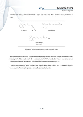  
 
 
.  98 . 
Sala de Leitura 
Química Orgânica 
retinal é formado a partir da vitamina A e é por isso que a falta dessa vitamina causa problemas de
visão.
OHcis-Retinal
O
H
trans-Retinal
OH
trans-Retinol
Vitamina A
 
Figura 144: Compostos envolvidos no mecanismo da visão.
 
A nomenclatura dos aldeídos é feita da mesma forma que para as outras funções, lembrando que a
cadeia principal é a que tem a C=O e usa-se o sufixo “al”. Alguns aldeídos tiveram seu nome comum
consagrados e a IUPAC aceita o seu uso. Esses nomes estão em azul, na Figura 107.
Quando, numa molécula, temos funções como OH, NO2 e NH2, além da C=O, esta é a preferencial para a
nomenclatura. As outras funções são nomeadas como substituintes.
 