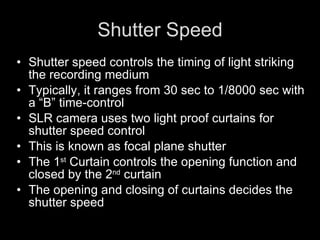 Shutter Speed Shutter speed controls the timing of light striking the recording medium Typically, it ranges from 30 sec to 1/8000 sec with a “B” time-control SLR camera uses two light proof curtains for shutter speed control This is known as focal plane shutter The 1 st  Curtain controls the opening function and closed by the 2 nd  curtain  The opening and closing of curtains decides the shutter speed  