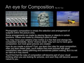 An eye for Composition  B y KC Tan   Photographic composition is simply the selection and arrangement of subjects within the picture area.  Some arrangements are made by placing figures or objects in certain positions. Others are made by choosing a point of view.  You may move your camera a few inches or a few feet and change the composition decidedly. Some "chance shots" may turn out to have good composition, but most good pictures are created.  How do you create a picture? First, you learn the rules for good composition. After you learn these rules, you'll realize that most pictures with good composition take careful planning and sometimes patient waiting. But it is not as hard as it may sound.  You'll find that the rules of composition will become part of your visual thinking when you are looking for pictures, and soon they will become second nature to you.  