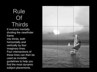 Rule  Of  Thirds It involves mentally dividing the viewfinder frame  into thirds, both horizontally and vertically by four imaginary lines.  Four intersections of these lines can then be used as invisible guidelines to help you find the most dynamic subject placements.  