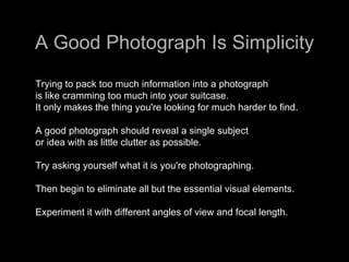A Good Photograph Is Simplicity Trying to pack too much information into a photograph  is like cramming too much into your suitcase.  It only makes the thing you're looking for much harder to find.  A good photograph should reveal a single subject  or idea with as little clutter as possible.  Try asking yourself what it is you're photographing.  Then begin to eliminate all but the essential visual elements.  Experiment it with different angles of view and focal length.  