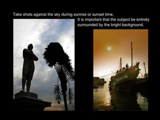 Take shots against the sky during sunrise or sunset time. It is important that the subject be entirely  surrounded by the bright background . 