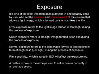 Exposure It is one of the most important manipulations in photography done by user who set the  aperture  and  shutter speed  of the camera that allows a light image, which is formed by a lens, strikes the film.  Over-exposure refers to the light image formed is too bright during the process of exposure. Under-exposure refers to the light image formed is too dim during the process of exposure. Normal-exposure refers to the light image formed is appropriate in term of brightness (just right) during the process of exposure. Film sensitivity, which is rated in ISO will affect the exposure too. A built-in exposure meter helps user to set exposure correctly in an average scene. 