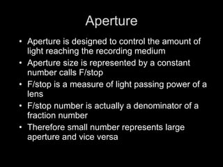Aperture Aperture is designed to control the amount of light reaching the recording medium Aperture size is represented by a constant number calls F/stop F/stop is a measure of light passing power of a lens F/stop number is actually a denominator of a fraction number Therefore small number represents large aperture and vice versa 