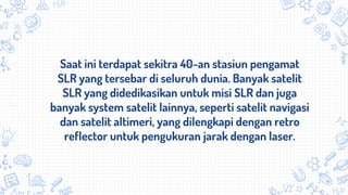 Saat ini terdapat sekitra 40-an stasiun pengamat
SLR yang tersebar di seluruh dunia. Banyak satelit
SLR yang didedikasikan untuk misi SLR dan juga
banyak system satelit lainnya, seperti satelit navigasi
dan satelit altimeri, yang dilengkapi dengan retro
reflector untuk pengukuran jarak dengan laser.
 