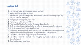 Aplikasi SLR
✘ Menentukan parameter-parameter orientasi bumi
✘ Variasi Sekular pergerakan kutub
✘ Memberikan gambaran respon kerak bumi terhadap fenomena respon pasang
surut lautan dan atmosfer
✘ Mempelajari variasi posisi pusat bumi.
✘ Menentukan nilai koefisien GM
✘ Kontribusi SLR Dalam Memonitor Ketinggian Laut Dan Es
✘ SLR Mengukur Dinamika Jangka Panjang Bumi, Samudera, dan Atmosfernya.
✘ SLR Menunjang Studi Pergerakan Tektonik.
✘ Penentuan posisi absolut titik secara teliti, baik untuk keperluan realisasi system
referensi koordinat maupun untuk studi geodinamika dan deformasi.
✘ Penentuan orbit satelit yang dilengkapi reflektor laser.
✘ Penentuan parameter orientasi bumi, yaitu presesi, nutasi, pergerakan kutub,
dan rotasi bumi
✘ Studi medan gaya berat bumi.
 