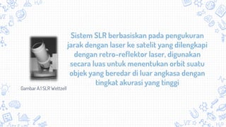 Sistem SLR berbasiskan pada pengukuran
jarak dengan laser ke satelit yang dilengkapi
dengan retro-reflektor laser, digunakan
secara luas untuk menentukan orbit suatu
objek yang beredar di luar angkasa dengan
tingkat akurasi yang tinggi
Gambar A.1 SLR Wettzell
 
