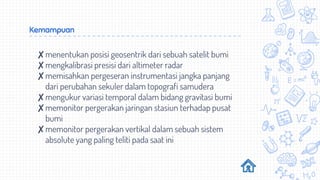 Kemampuan
✘menentukan posisi geosentrik dari sebuah satelit bumi
✘mengkalibrasi presisi dari altimeter radar
✘memisahkan pergeseran instrumentasi jangka panjang
dari perubahan sekuler dalam topografi samudera
✘mengukur variasi temporal dalam bidang gravitasi bumi
✘memonitor pergerakan jaringan stasiun terhadap pusat
bumi
✘memonitor pergerakan vertikal dalam sebuah sistem
absolute yang paling teliti pada saat ini
 