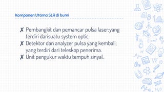 Komponen Utama SLR di bumi
✘ Pembangkit dan pemancar pulsa laser;yang
terdiri darisuatu system optic.
✘ Detektor dan analyzer pulsa yang kembali;
yang terdiri dari teleskop penerima.
✘ Unit pengukur waktu tempuh sinyal.
 