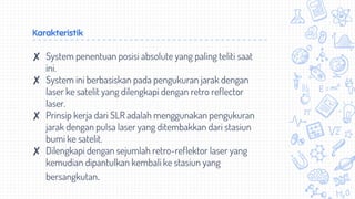 Karakteristik
✘ System penentuan posisi absolute yang paling teliti saat
ini.
✘ System ini berbasiskan pada pengukuran jarak dengan
laser ke satelit yang dilengkapi dengan retro reflector
laser.
✘ Prinsip kerja dari SLR adalah menggunakan pengukuran
jarak dengan pulsa laser yang ditembakkan dari stasiun
bumi ke satelit.
✘ Dilengkapi dengan sejumlah retro-reflektor laser yang
kemudian dipantulkan kembali ke stasiun yang
bersangkutan.
 