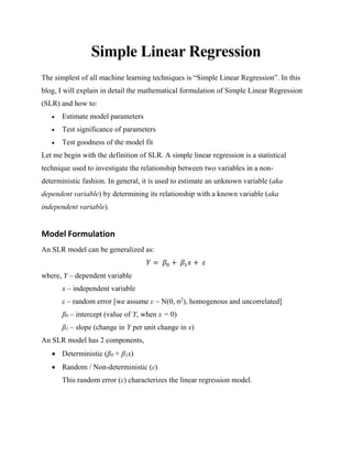 Simple Linear Regression
The simplest of all machine learning techniques is “Simple Linear Regression”. In this
blog, I will explain in detail the mathematical formulation of Simple Linear Regression
(SLR) and how to:
• Estimate model parameters
• Test significance of parameters
• Test goodness of the model fit
Let me begin with the definition of SLR. A simple linear regression is a statistical
technique used to investigate the relationship between two variables in a non-
deterministic fashion. In general, it is used to estimate an unknown variable (aka
dependent variable) by determining its relationship with a known variable (aka
independent variable).
Model Formulation
An SLR model can be generalized as:
𝑌 = 𝛽0 + 𝛽1 𝑥 + 𝜀
where, Y – dependent variable
x – independent variable
ε – random error [we assume ε ~ N(0, σ2
), homogenous and uncorrelated]
β0 – intercept (value of Y, when x = 0)
β1 – slope (change in Y per unit change in x)
An SLR model has 2 components,
• Deterministic (β0 + β1x)
• Random / Non-deterministic (ε)
This random error (ε) characterizes the linear regression model.
 