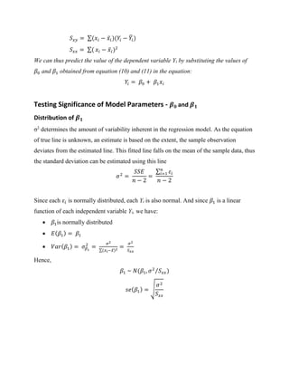 𝑆 𝑥𝑦 = ∑(𝑥𝑖 − 𝑥̅𝑖)(𝑌𝑖 − 𝑌̅𝑖)
𝑆 𝑥𝑥 = ∑( 𝑥𝑖 − 𝑥̅𝑖)2
We can thus predict the value of the dependent variable Yi by substituting the values of
𝛽0 and 𝛽1 obtained from equation (10) and (11) in the equation:
𝑌𝑖 = 𝛽0 + 𝛽1 𝑥𝑖
Testing Significance of Model Parameters - 𝜷 𝟎 and 𝜷 𝟏
Distribution of 𝜷 𝟏
σ2
determines the amount of variability inherent in the regression model. As the equation
of true line is unknown, an estimate is based on the extent, the sample observation
deviates from the estimated line. This fitted line falls on the mean of the sample data, thus
the standard deviation can be estimated using this line
𝜎2
=
𝑆𝑆𝐸
𝑛 − 2
=
∑ 𝜀𝑖
𝑛
𝑖=1
𝑛 − 2
Since each 𝜀𝑖 is normally distributed, each Yi is also normal. And since 𝛽1 is a linear
function of each independent variable Yi, we have:
• 𝛽1is normally distributed
• 𝐸( 𝛽1) = 𝛽1
• 𝑉𝑎𝑟( 𝛽1) = 𝜎𝛽1
2
=
𝜎2
∑(𝑥 𝑖−𝑥̅)2
=
𝜎2
𝑆 𝑥𝑥
Hence,
𝛽1 ~ 𝑁(𝛽1, 𝜎2
𝑆 𝑥𝑥)⁄
𝑠𝑒( 𝛽1) = √
𝜎2
𝑆 𝑥𝑥
 