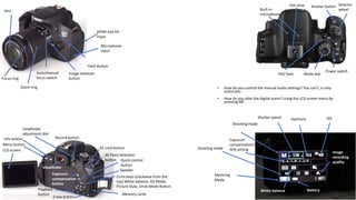 Erase button
Playback
button
Exposure
compensation
button
Record button
Viewfinder
adjustment dial
Info button
Menu button
Zoom ring
Focus ring
LCD screen
Viewfinder
ISO/ Gain
Selector
wheel
Shutter buttonHot shoe
Built-in
microphone
Microphone
input
Image stabilizer
button
Auto/manual
focus switch
Mode dial
Power switch
Cross keys-(clockwise from the
top) White balance, AD Mode,
Picture Style, Drive Mode Button
Quick control
button
Speaker
AF Point Selection
button
AE Lock button
Flash Button
HDMI and AV
input
Memory cards
lens
Metering
Mode
Shooting mode
Exposure
compensation/
AEB setting
Shooting mode
Shutter speed Aperture ISO
White balance
Image
recording
quality
Battery
• How do you control the manual audio settings? You can’t, is only
automatic.
• How do you alter the digital zoom? Using the LCD screen menu by
pressing MF.
 