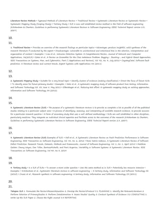 Literature Review Methods • Typesand Methods of Literature Review: • Traditional Review • Systematic Literature Review or Systematic Review •
Systematic Mapping Study (Scoping Study) • Tertiary Study • SLR is now well established review method in the field of software engineering
(Kitchenham & Charters, Guidelines in performing Systematic Literature Reviews in Software Engineering, EBSE Technical Report version 2.3,
2007)
10.
11.
1. Traditional Review • Provides an overview of the research findings on particular topics • Advantages: produce insightful, valid syntheses of the
research literature if conducted by the expert • Disadvantages: vulnerable to unintentional and intentional bias in the selection, interpretation and
organization of content • Examples: • Liao et al., Intrusion Detection System: A Comprehensive Review, Journal of Network and Computer
Applications, 36(2013) • Galar et al., A Review on Ensembles for the Class Imbalance Problem: Bagging-, Boosting-, and Hybrid-Based Approaches,
IEEE Transactions on Systems, Man, and Cybernetics, Part C (Applications and Reviews), Vol. 42, No. 4, July 2012 • CagatayCatal, Software fault
prediction: A literature review and current trends, Expert Systems with Applications 38 (2011)
12.
13.
2. Systematic Mapping Study • Suitable for a very broad topic • Identify clusters of evidence (making classification) • Direct the focus of future SLRs
• To identify areas for future primary studies • Examples: • Neto et al., A systematic mapping study of software product lines testing, Information
and Software Technology Vol. 53, Issue 5, May 2011 • Elberzhager et al., Reducing test effort: A systematic mapping study on existing approaches,
Information and Software Technology 54 (2012)
14.
15.
3. Systematic Literature Review (SLR) • The purpose of a systematic literature reviews is to provide as complete a list as possible of all the published
studies relating to a particular subject area • A process of identifying, assessing, and interpreting all available research evidence, to provide answers
for a particular research question • A form of secondary study that uses a well-defined methodology • SLRs are well established in other disciplines,
particularly medicine. They integrate an individual clinical expertise and facilitate access to the outcomes of the research (Kitchenham & Charters,
Guidelines in performing Systematic Literature Reviews in Software Engineering, EBSE Technical Report version 2.3, 2007)
16.
17.
3. Systematic Literature Review (SLR) Examples of SLR: • Hall et al., A Systematic Literature Review on Fault Prediction Performance in Software
Engineering, IEEE Transaction on Software Engineering, Vol. 38, No. 6, 2012 • Romi Satria Wahono, A Systematic Literature Review of Software
Defect Prediction: Research Trends, Datasets, Methods and Frameworks, Journal of Software Engineering, Vol. 1, No. 1, April 2015 • Matthias
Galster, Danny Weyns, Dan Tofan, BartoszMichalik, and Paris Avgeriou, Variability in Software Systems: A Systematic Literature Review, IEEE
Transactions on Software Engineering, Vol 40, No 3, 2014
18.
19.
4. Tertiary study • Is a SLR of SLRs • To answer a more wider question • Uses the same method as in SLR • Potentially less resource intensive •
Examples: • Kitchenham et al., Systematic literature reviews in software engineering – A tertiary study, Information and Software Technology 52
(2010) • Cruzes et al., Research synthesis in software engineering: A tertiary study, Information and Software Technology 53 (2011)
20.
21.
Tahapan SLR 1. Formulate the Review’sResearchQuestion 2. Develop the Review’sProtocol 5.1 PLANNING 1. Identify the RelevantLiterature 2.
Perform Selection of PrimaryStudies 3. Perform DataExtraction 4. Assess Studies’ Quality 5. Conduct Synthesis of Evidence 5.2 CONDUCTING 1.
Write Up the SLR Paper 2. Choose the Right Journal 5.3 REPORTING
 