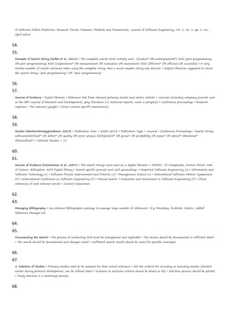 of Software Defect Prediction: Research Trends, Datasets, Methods and Frameworks, Journal of Software Engineering, Vol. 1, No. 1, pp. 1-16,
April 2015
54.
55.
Example of Search String (Salleh et al., 2011) • The complete search term initially used : (student* OR undergraduate*) AND (pair programming
OR pair-programming) AND ((experiment* OR measurement OR evaluation OR assessment) AND (effective* OR efficient OR successful) • A very
limited number of results retrieved when using the complete string, thus a much simpler string was derived. • Subject librarian suggested to revise
the search string: “pair programming” OR “pair-programming”
56.
57.
Sources of Evidence • Digital libraries • Reference lists from relevant primary studies and review articles • Journals (including company journals such
as the IBM Journal of Research and Development), grey literature (i.e. technical reports, work in progress) • Conference proceedings • Research
registers • The Internet (google) • Direct contact specific researcher(s)
58.
59.
Studies SelectionStrategy(Wahono, 2015) • Publication Year: • 2000-2013 • Publication Type: • Journal • Conference Proceedings • Search String:
softwareAND(fault* OR defect* OR quality OR error-prone) AND(predict* OR prone* OR probability OR assess* OR detect* ORestimat*
ORclassificat*) • Selected Studies: • 71
60.
61.
Sources of Evidence (Kitchenham et al., 2007) • The search strings were used on 6 digital libraries: • INSPEC , El Compendex, Science Direct, Web
of Science, IEEExplore, ACM Digital library • Search specific journals and conf. proceedings: • Empirical Software Engineering (J) • Information and
Software Technology (J) • Software Process Improvement and Practice (J) • Management Science (J) • International Software Metrics Symposium
(C) • International Conference on Software Engineering (C) • Manual search: • Evaluation and Assessment in Software Engineering (C) • Check
references of each relevant article • Contact researchers
62.
63.
Managing Bibliography • Use relevant Bibliographic package to manage large number of references • E.g. Mendeley, EndNote, Zotero, JabRef
Reference Manager etc.
64.
65.
Documenting the Search • The process of conducting SLR must be transparent and replicable • The review should be documented in sufficient detail
• The search should be documented and changes noted • Unfiltered search results should be saved for possible reanalysis
66.
67.
2. Selection of Studies • Primary studies need to be assessed for their actual relevance • Set the criteria for including or excluding studies (decided
earlier during protocol development, can be refined later) • Inclusion & exclusion criteria should be based on RQ • Selection process should be piloted
• Study selection is a multistage process
68.
 
