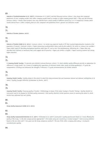 69.
Selection of Studies(Kitchenham et al., 2007) • Kitchenham et al. (2007) used the following inclusion criteria: • Any study that compared
predictions of cross-company models with within-company models based on analysis of single company project data. • They used the following
exclusion criteria: • Studies where projects were only collected from a small number of different sources (e.g. 2 or 3 companies) • Studies where
models derived from a within-company data set were compared with predictions from a general cost estimation model.
70.
71.
Selection of Studies (Wahono, 2015)
72.
73.
Selection of Studies (Salleh et al., 2011) • Inclusion criteria: • to include any empirical studies of PP that involved highereducation students as the
population of interest. • Exclusion criteria: • Papers presenting unsubstantiated claims made by the author(s), for which no evidence was available. •
Papers about Agile/XP describing development practices other than PP, such as test-first programming, refactoring etc. • Papers that only
described tools (software or hardware) that could support the PP practice. • Papers not written in English. • Papers involving students but outside
higher education
74.
75.
3. Assessing Studies’ Quality • To provide more detailed Inclusion/Exclusion criteria • To check whether quality differences provide an explanation for
differences in study results • As a means of weighting the importance of individual studies when results are being synthesized • To guide the
interpretation of findings and determine the strength of inferences • To guide recommendations for further research
76.
77.
Assessing Studies’ Quality • Quality relates to the extent to which the study minimizes bias and maximizes internal and external validity(Khan et al.
2001) • Quality Concepts Definition (Kitchenham & Charter, 2007)
78.
79.
Assessing Studies’ Quality • Assessing quality of studies: • Methodology or design of the study • Analysis of studies’ findings • Quality checklist or
instrument need to be designed to facilitate quality assessment • Most quality checklists include questions aimed at assessing the extent to which
articles have addressed bias and validity
80.
81.
Study Quality Assessment (Salleh et al., 2011)
82.
83.
Study Quality Assessment(Kitchenham et al., 2007) Kitchenham et al. (2007) constructed a quality questionnaire based on 5 issues affecting the
quality of the study: • Is the data analysis process appropriate? • Did studies carry out a sensitivity or residual analysis? • Were accuracy statistics
based on the raw data scale? • How good was the study comparison method? • The size of the within-company data set(e.g < 10 projects
considered poor quality)
84.
 