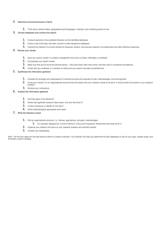 2. Determine inclusion/exclusion criteria
1. Think about relevant dates, geographies (and languages), methods, and conflicting points of view
3. Choose databases and conduct the search
1. Conduct searches in the published literature via the identified databases
2. Check to see if this topic has been covered in other discipline's databases
3. Examine the citations of on-point articles for keywords, authors, and previous research (via references) and cited reference searching.
4. Review your results
1. Save your search results in a citation management tool (such as Zotero, Mendeley or EndNote)
2. De-duplicate your search results
3. Make sure that you've found the seminal pieces -- they have been cited many times, and their work is considered foundational
4. Check with your professor or a librarian to make sure your search has been comprehensive
5. Synthesize the information gathered
1. Evaluate the strengths and weaknesses of individual sources and evaluate for bias, methodologies, and thoroughness
2. Group your results in to an organizational structure that will support why your research needs to be done, or that provides the answer to your research
question
3. Develop your conclusions
6. Analyze the information gathered
1. Are there gaps in the literature?
2. Where has significant research taken place, and who has done it?
3. Is there consensus or debate on this topic?
4. Which methodological approaches work best?
7. Write the literature review
1. Pick an organizational structure, i.e., themes, approaches, concepts, methodologies.
1. For example: Background, Current Practices, Critics and Proponents, Where/How this study will fit in
2. Organize your citations and focus on your research question and pertinent studies
3. Compile your bibliography
Note: The first four steps are the best points at which to contact a librarian. Your librarian can help you determine the best databases to use for your topic, assess scope, and
formulate a search strategy.
 