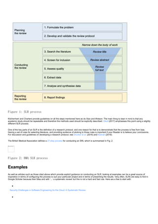 Figure 1: SLR process
Kitchenham and Charters provide guidelines on all the steps mentioned here as do Xiao and Watson. The main thing to bear in mind is that any
academic study should be repeatable and therefore the methods used should be explicitly described. Okoli (2017) emphasises this point using a slightly
different SLR process.
One of the key parts of an SLR is the definition of a research protocol, and one reason for that is to demonstrate that the process is free from bias.
Having a set of rules for selecting literature, and providing evidence of sticking to those rules is important if your Reader is to believe your conclusions.
For discussion and guidelines on developing a research protocol, see Drucker et al. (2016) and Keenan (2018).
The British Medical Association defines a 27-step process for conducting an SRL which is summarised in Fig. 2.
Figure 2: BMA SLR process
Examples
As well as articles such as those cited above which provide explicit guidance on conducting an SLR, looking at examples can be a great source of
inspiration in terms of configuring the process to suit your particular project and in terms of presenting the results. Very often, SLRs are easy to find in
Google Scholar because their titles end with '...: a systematic review' but this is not a hard and fast rule. Here are a few to start with:

Security Challenges in Software Engineering for the Cloud: A Systematic Review

 