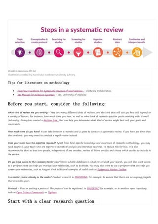 Creative Commons BY SA
Illustration created by Karolinska Institutet University Library.
Tips for literature on methodology
 Cochrane Handbook for Systematic Reviews of Interventions - Cochrane Collaboration
 JBI Manual for Evidence Synthesis - JBI, University of Adelaide
Before you start, consider the following:
What kind of review are you writing? There are many different kinds of reviews, and the kind that will suit you best will depend on
a variety of factors, for instance, how much time you have, as well as what kind of research question you’re working with. Cornell
University Library has created a decision tree that can help you determine what kind of review might best suit your goals and
constraints.
How much time do you have? It can take between 6 months and 2 years to conduct a systematic review. If you have less time than
that available, you may want to conduct a rapid review instead.
Does your team have the expertise required? Apart from field-specific knowledge and awareness of research methodology, you may
need people in your team who are experts in statistical analysis and literature searches. To reduce risk for bias, it is also
recommended that at least two people, independent of one another, review all found articles and choose which studies to include in
the review.
Do you have access to the necessary tools? Apart from suitable databases in which to conduct your search, you will also want access
to a program that can help you manage your references, such as EndNote. You may also want to use a program that can help you
screen your references, such as Rayyan. Find additional examples of useful tools at Systematic Review Toolbox.
Is a similar review already in the works? Conduct a search in PROSPERO, for example, to ensure that there are no ongoing projects
that resemble yours.
Protocol - Plan on writing a protocol. The protocol can be registered, in PROSPERO for example, or in another open repository,
such as Open Science Framework or Figshare.
Start with a clear research question
 