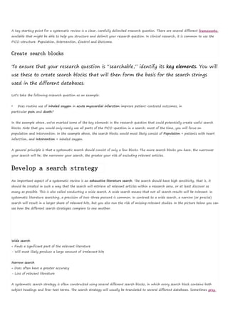 A key starting point for a systematic review is a clear, carefully delimited research question. There are several different frameworks
available that might be able to help you structure and delimit your research question. In clinical research, it is common to use the
PICO-structure: Population, Intervention, Control and Outcome.
Create search blocks
To ensure that your research question is “searchable,” identify its key elements. You will
use these to create search blocks that will then form the basis for the search strings
used in the different databases.
Let’s take the following research question as an example:
• Does routine use of inhaled oxygen in acute myocardial infarction improve patient-centered outcomes, in
particular pain and death?
In the example above, we’ve marked some of the key elements in the research question that could potentially create useful search
blocks. Note that you would only rarely use all parts of the PICO-question in a search; most of the time, you will focus on
population and intervention. In the example above, the search blocks would most likely consist of Population = patients with heart
infarction, and Intervention = inhaled oxygen.
A general principle is that a systematic search should consist of only a few blocks. The more search blocks you have, the narrower
your search will be; the narrower your search, the greater your risk of excluding relevant articles.
Develop a search strategy
An important aspect of a systematic review is an exhaustive literature search. The search should have high sensitivity, that is, it
should be created in such a way that the search will retrieve all relevant articles within a research area, or at least discover as
many as possible. This is also called conducting a wide search. A wide search means that not all search results will be relevant. In
systematic literature searching, a precision of two-three percent is common. In contrast to a wide search, a narrow (or precise)
search will result in a larger share of relevant hits, but you also run the risk of missing relevant studies. In the picture below you can
see how the different search strategies compare to one another.
Wide search
+ Finds a significant part of the relevant literature
- Will most likely produce a large amount of irrelevant hits
Narrow search
+ Does often have a greater accuracy
- Loss of relevant literature
A systematic search strategy is often constructed using several different search blocks, in which every search block contains both
subject headings and free-text terms. The search strategy will usually be translated to several different databases. Sometimes grey
 