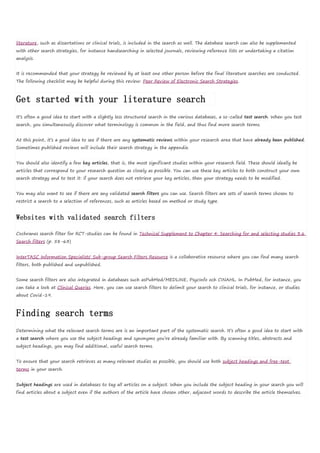 literature, such as dissertations or clinical trials, is included in the search as well. The database search can also be supplemented
with other search strategies, for instance handsearching in selected journals, reviewing reference lists or undertaking a citation
analysis.
It is recommended that your strategy be reviewed by at least one other person before the final literature searches are conducted.
The following checklist may be helpful during this review: Peer Review of Electronic Search Strategies.
Get started with your literature search
It’s often a good idea to start with a slightly less structured search in the various databases, a so-called test search. When you test
search, you simultaneously discover what terminology is common in the field, and thus find more search terms.
At this point, it’s a good idea to see if there are any systematic reviews within your research area that have already been published.
Sometimes published reviews will include their search strategy in the appendix.
You should also identify a few key articles, that is, the most significant studies within your research field. These should ideally be
articles that correspond to your research question as closely as possible. You can use these key articles to both construct your own
search strategy and to test it: if your search does not retrieve your key articles, then your strategy needs to be modified.
You may also want to see if there are any validated search filters you can use. Search filters are sets of search terms chosen to
restrict a search to a selection of references, such as articles based on method or study type.
Websites with validated search filters
Cochranes search filter for RCT-studies can be found in Technical Supplement to Chapter 4: Searching for and selecting studies 3.6
Search filters (p. 58-63)
InterTASC Information Specialists' Sub-group Search Filters Resource is a collaborative resource where you can find many search
filters, both published and unpublished.
Some search filters are also integrated in databases such asPubMed/MEDLINE, PsycInfo och CINAHL. In PubMed, for instance, you
can take a look at Clinical Queries. Here, you can use search filters to delimit your search to clinical trials, for instance, or studies
about Covid-19.
Finding search terms
Determining what the relevant search terms are is an important part of the systematic search. It’s often a good idea to start with
a test search where you use the subject headings and synonyms you’re already familiar with. By scanning titles, abstracts and
subject headings, you may find additional, useful search terms.
To ensure that your search retrieves as many relevant studies as possible, you should use both subject headings and free-text
terms in your search.
Subject headings are used in databases to tag all articles on a subject. When you include the subject heading in your search you will
find articles about a subject even if the authors of the article have chosen other, adjacent words to describe the article themselves.
 