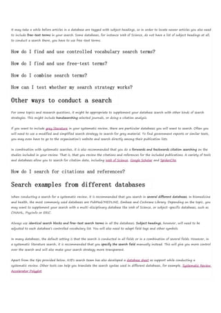 It may take a while before articles in a database are tagged with subject headings, so in order to locate newer articles you also need
to include free-text terms in your search. Some databases, for instance Web of Science, do not have a list of subject headings at all;
to conduct a search there, you have to use free-text terms.
How do I find and use controlled vocabulary search terms?
How do I find and use free-text terms?
How do I combine search terms?
How can I test whether my search strategy works?
Other ways to conduct a search
For some topics and research questions, it might be appropriate to supplement your database search with other kinds of search
strategies. This might include handsearching selected journals, or doing a citation analysis.
If you want to include grey literature in your systematic review, there are particular databases you will want to search. Often you
will need to use a modified and simplified search strategy to search for grey material. To find government reports or similar texts,
you may even have to go to the organization’s website and search directly among their publication lists.
In combination with systematic searches, it is also recommended that you do a forwards and backwards citation searching on the
studies included in your review. That is, that you review the citations and references for the included publications. A variety of tools
and databases allow you to search for citation data, including Web of Science, Google Scholar and SpiderCite.
How do I search for citations and references?
Search examples from different databases
When conducting a search for a systematic review, it is recommended that you search in several different databases. In biomedicine
and health, the most commonly used databases are PubMed/MEDLINE, Embase and Cochrane Library. Depending on the topic, you
may want to supplement your search with a multi-disciplinary database like Web of Science, or subject-specific databases, such as
CINAHL, PsycInfo or ERIC.
Always use identical search blocks and free-text search terms in all the databases. Subject headings, however, will need to be
adjusted to each database’s controlled vocabulary list. You will also need to adapt field tags and other symbols.
In many databases, the default setting is that the search is conducted in all fields or in a combination of several fields. However, in
a systematic literature search, it is recommended that you specify the search field manually instead. This will give you more control
over the search and will also make your search strategy more transparent.
Apart from the tips provided below, KIB’s search team has also developed a database sheet as support while conducting a
systematic review. Other tools can help you translate the search syntax used in different databases, for example, Systematic Review
Accelerator Polyglot.
 