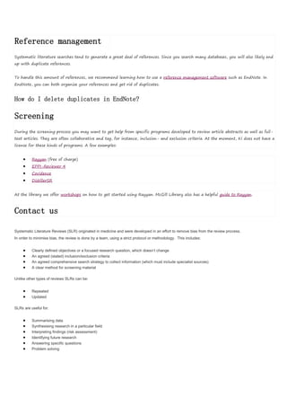 Reference management
Systematic literature searches tend to generate a great deal of references. Since you search many databases, you will also likely end
up with duplicate references.
To handle this amount of references, we recommend learning how to use a reference management software such as EndNote. In
EndNote, you can both organize your references and get rid of duplicates.
How do I delete duplicates in EndNote?
Screening
During the screening process you may want to get help from specific programs developed to review article abstracts as well as full-
text articles. They are often collaborative and tag, for instance, inclusion- and exclusion criteria. At the moment, KI does not have a
license for these kinds of programs. A few examples:
 Rayyan (free of charge)
 EPPI-Reviewer 4
 Covidence
 DistillerSR
At the library we offer workshops on how to get started using Rayyan. McGill Library also has a helpful guide to Rayyan.
Contact us
Systematic Literature Reviews (SLR) originated in medicine and were developed in an effort to remove bias from the review process.
In order to minimise bias, the review is done by a team, using a strict protocol or methodology. This includes:
 Clearly defined objectives or a focused research question, which doesn’t change
 An agreed (stated) inclusion/exclusion criteria
 An agreed comprehensive search strategy to collect information (which must include specialist sources)
 A clear method for screening material
Unlike other types of reviews SLRs can be:
 Repeated
 Updated
SLRs are useful for:
 Summarising data
 Synthesising research in a particular field
 Interpreting findings (risk assessment)
 Identifying future research
 Answering specific questions
 Problem solving
 