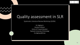 Quality assessment in SLR
Systematic Literature Review Workshop (SLRW)
Dr. Jingjing Lin
Assistant Professor
Centre of IT-based Education
Toyohashi University of Technology
lin.jingjing.qc@tut.jp
 