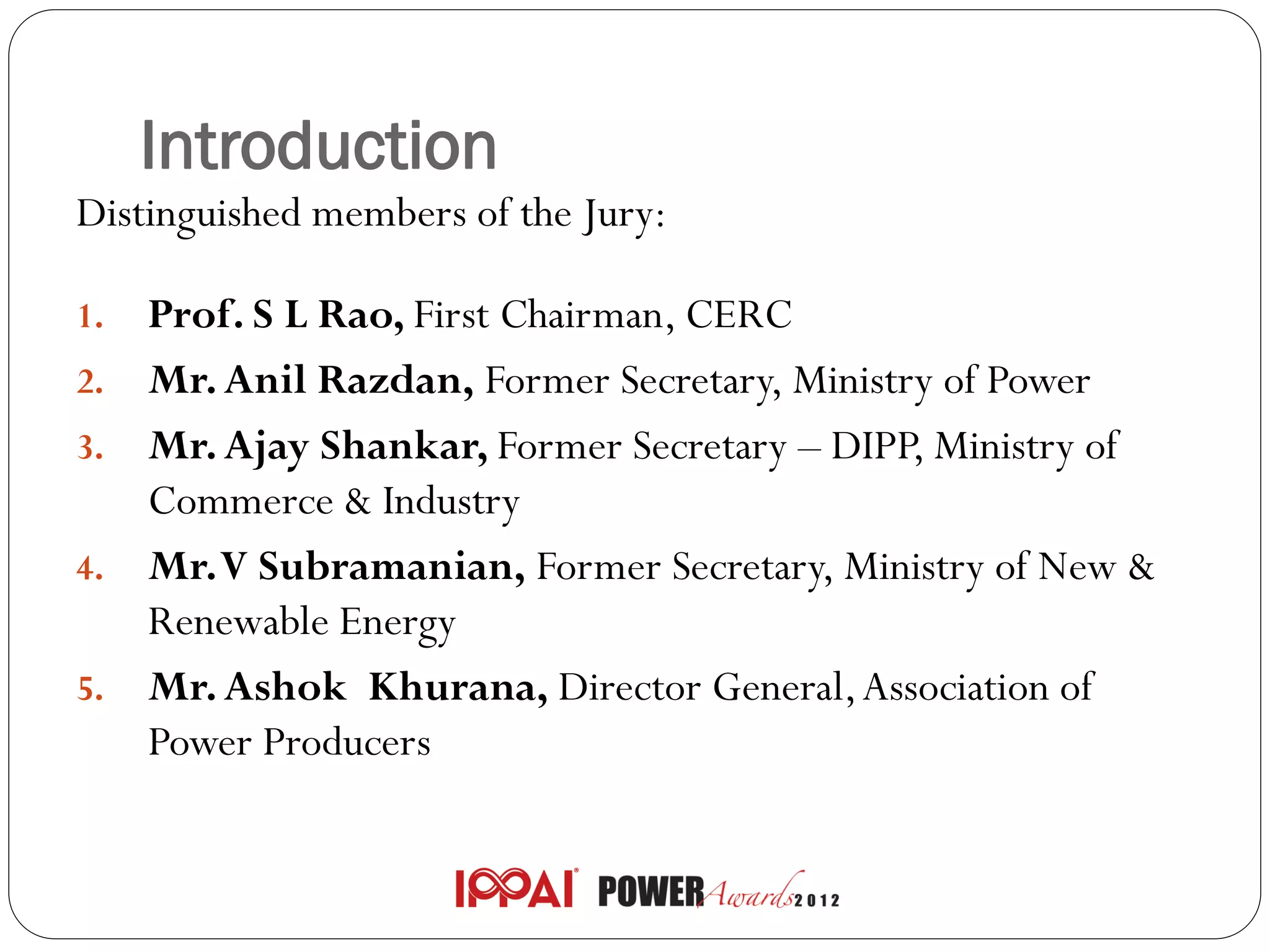 Introduction
Distinguished members of the Jury:

1.   Prof. S L Rao, First Chairman, CERC
2.   Mr. Anil Razdan, Former Secretary, Ministry of Power
3.   Mr. Ajay Shankar, Former Secretary – DIPP, Ministry of
     Commerce & Industry
4.   Mr. V Subramanian, Former Secretary, Ministry of New &
     Renewable Energy
5.   Mr. Ashok Khurana, Director General, Association of
     Power Producers
 