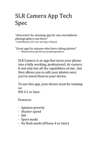 SLR Camera App Tech
Spec
“Awesome! An amazing app for any smartphone
photographers out there”
- LukieManano (slr user and app critique)
“Great app for anyone who loves taking photos”
- MattyLethom (professional photographer)
SLR Camera is an app that turns your phone
into a fully working, professional, slr camera.
It not only has all the capabilities of one , but
then allows you to edit your photos once
you’ve saved them to your device.
To use this app, your device must be running
on
IOS 5.1 or later.
Features:
- Apeture priority
- Shutter speed
- ISO
- Sport mode
- No flash mode (iPhone 4 or later)
 