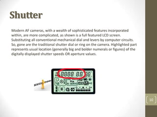 Shutter
Modern AF cameras, with a wealth of sophisticated features incorporated
within, are more complicated, as shown is a full featured LCD screen.
Substituting all conventional mechanical dial and levers by computer circuits.
So, gone are the traditional shutter dial or ring on the camera. Highlighted part
represents usual location (generally big and bolder numerals or figures) of the
digitally displayed shutter speeds OR aperture values.




                                                                                    10
 