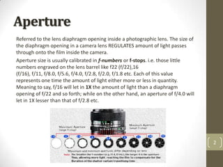 Aperture
Referred to the lens diaphragm opening inside a photographic lens. The size of
the diaphragm opening in a camera lens REGULATES amount of light passes
through onto the film inside the camera.
Aperture size is usually calibrated in f-numbers or f-stops. i.e. those little
numbers engraved on the lens barrel like f22 (f/22),16
(f/16), f/11, f/8.0, f/5.6, f/4.0, f/2.8, f/2.0, f/1.8 etc. Each of this value
represents one time the amount of light either more or less in quantity.
Meaning to say, f/16 will let in 1X the amount of light than a diaphragm
opening of f/22 and so forth; while on the other hand, an aperture of f/4.0 will
let in 1X lesser than that of f/2.8 etc.




                                                                                   2
 